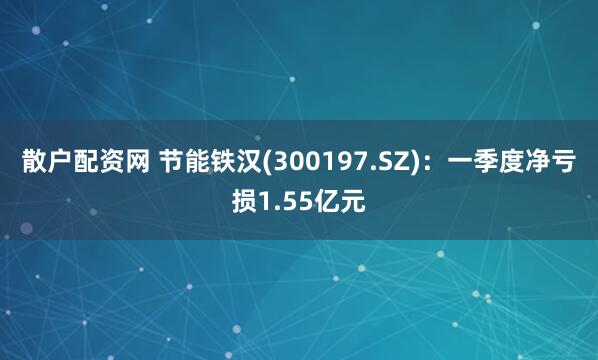散户配资网 节能铁汉(300197.SZ)：一季度净亏损1.55亿元