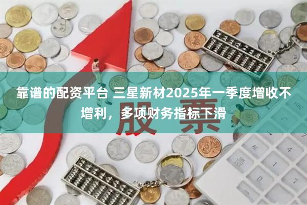 靠谱的配资平台 三星新材2025年一季度增收不增利，多项财务指标下滑